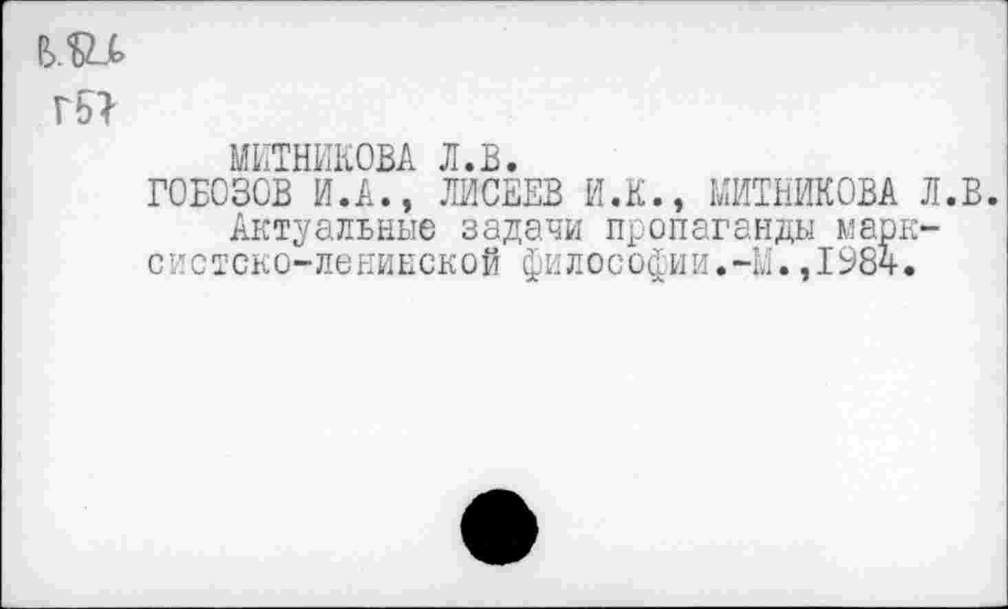 ﻿гьг
МИТНИКОВА л.в.
ГОБОЗОВ И.А., ЛИСЕЕВ И.К., МИТНИКОВА Л.В. Актуальные задачи пропаганды марксистско-ленинской философии.-М.,198ч.